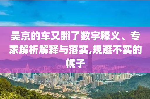 吳京的車又翻了數(shù)字釋義、專家解析解釋與落實,規(guī)避不實的幌子