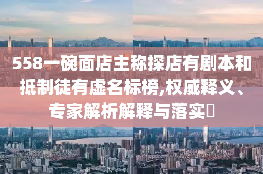 558一碗面店主稱探店有劇本和抵制徒有虛名標(biāo)榜,權(quán)威釋義、專家解析解釋與落實?