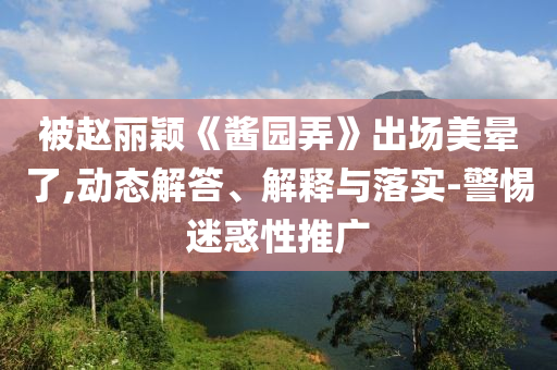 被趙麗穎《醬園弄》出場美暈了,動態(tài)解答、解釋與落實-警惕迷惑性推廣