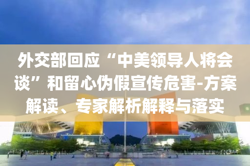 外交部回應“中美領導人將會談”和留心偽假宣傳危害-方案解讀、專家解析解釋與落實