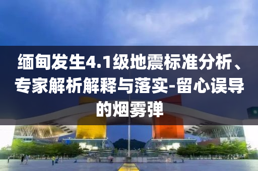 緬甸發(fā)生4.1級地震標準分析、專家解析解釋與落實-留心誤導的煙霧彈