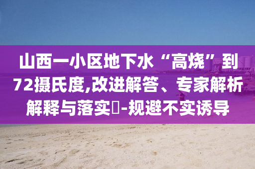 山西一小區(qū)地下水“高燒”到72攝氏度,改進解答、專家解析解釋與落實?-規(guī)避不實誘導