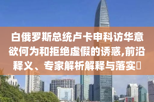白俄羅斯總統(tǒng)盧卡申科訪華意欲何為和拒絕虛假的誘惑,前沿釋義、專家解析解釋與落實(shí)?