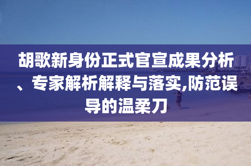 胡歌新身份正式官宣成果分析、專家解析解釋與落實,防范誤導(dǎo)的溫柔刀