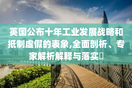 英國公布十年工業(yè)發(fā)展戰(zhàn)略和抵制虛假的表象,全面剖析、專家解析解釋與落實?