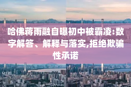 哈佛蔣雨融自曝初中被霸凌:數(shù)字解答、解釋與落實,拒絕欺騙性承諾