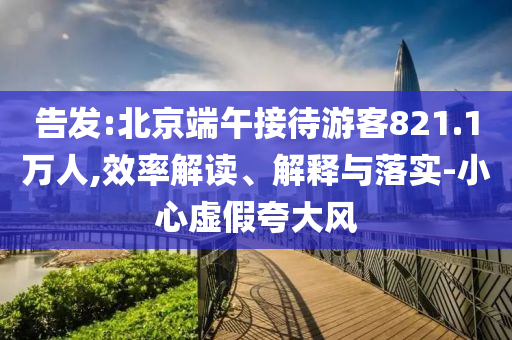 告發(fā):北京端午接待游客821.1萬人,效率解讀、解釋與落實-小心虛假夸大風(fēng)