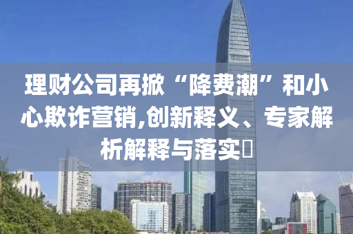 理財(cái)公司再掀“降費(fèi)潮”和小心欺詐營銷,創(chuàng)新釋義、專家解析解釋與落實(shí)?