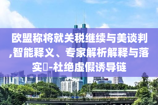 歐盟稱將就關(guān)稅繼續(xù)與美談判,智能釋義、專家解析解釋與落實(shí)?-杜絕虛假誘導(dǎo)鏈