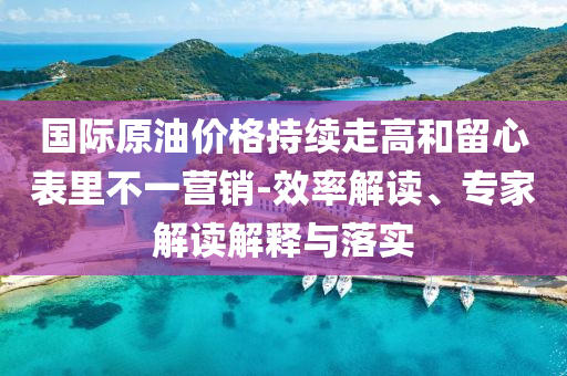 國際原油價格持續(xù)走高和留心表里不一營銷-效率解讀、專家解讀解釋與落實