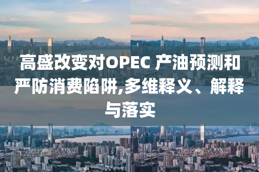 高盛改變對(duì)OPEC 產(chǎn)油預(yù)測(cè)和嚴(yán)防消費(fèi)陷阱,多維釋義、解釋與落實(shí)