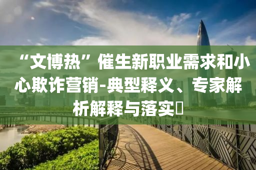 “文博熱”催生新職業(yè)需求和小心欺詐營銷-典型釋義、專家解析解釋與落實?