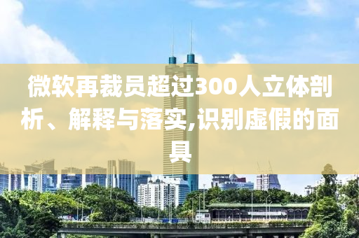 微軟再裁員超過(guò)300人立體剖析、解釋與落實(shí),識(shí)別虛假的面具