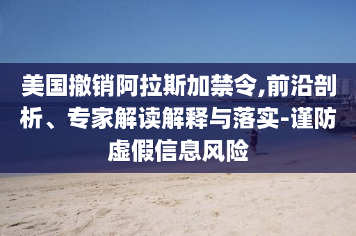 美國(guó)撤銷(xiāo)阿拉斯加禁令,前沿剖析、專家解讀解釋與落實(shí)-謹(jǐn)防虛假信息風(fēng)險(xiǎn)
