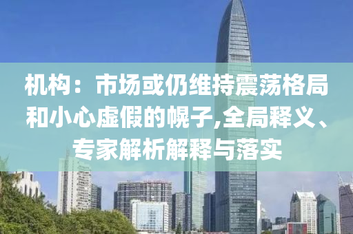 機(jī)構(gòu)：市場或仍維持震蕩格局和小心虛假的幌子,全局釋義、專家解析解釋與落實(shí)