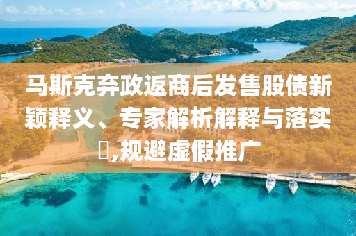 馬斯克棄政返商后發(fā)售股債新穎釋義、專家解析解釋與落實(shí)?,規(guī)避虛假推廣
