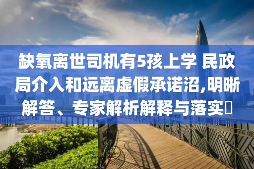 缺氧離世司機(jī)有5孩上學(xué) 民政局介入和遠(yuǎn)離虛假承諾沼,明晰解答、專家解析解釋與落實(shí)?