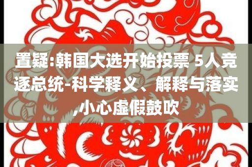 置疑:韓國大選開始投票 5人競逐總統(tǒng)-科學(xué)釋義、解釋與落實,小心虛假鼓吹