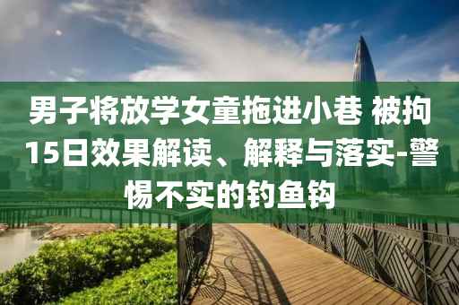 男子將放學(xué)女童拖進(jìn)小巷 被拘15日效果解讀、解釋與落實-警惕不實的釣魚鉤