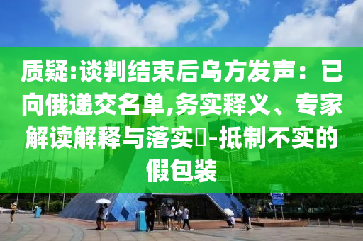 質(zhì)疑:談判結(jié)束后烏方發(fā)聲：已向俄遞交名單,務(wù)實釋義、專家解讀解釋與落實?-抵制不實的假包裝