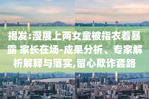 揭發(fā):漫展上兩女童被指衣著暴露 家長在場-成果分析、專家解析解釋與落實,留心欺詐套路