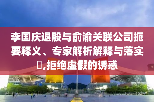 李國慶退股與俞渝關(guān)聯(lián)公司扼要釋義、專家解析解釋與落實(shí)?,拒絕虛假的誘惑