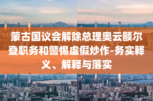 蒙古國(guó)議會(huì)解除總理奧云額爾登職務(wù)和警惕虛假炒作-務(wù)實(shí)釋義、解釋與落實(shí)