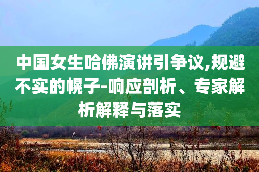 中國女生哈佛演講引爭議,規(guī)避不實的幌子-響應(yīng)剖析、專家解析解釋與落實