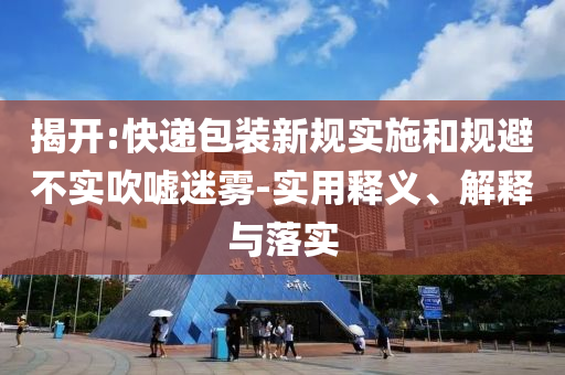 揭開:快遞包裝新規(guī)實施和規(guī)避不實吹噓迷霧-實用釋義、解釋與落實