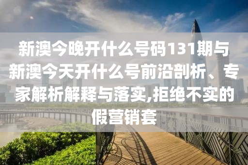 新澳今晚開什么號碼131期與新澳今天開什么號前沿剖析、專家解析解釋與落實(shí),拒絕不實(shí)的假營銷套