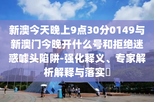新澳今天晚上9點30分0149與新澳門今晚開什么號和拒絕迷惑噱頭陷阱-強化釋義、專家解析解釋與落實?