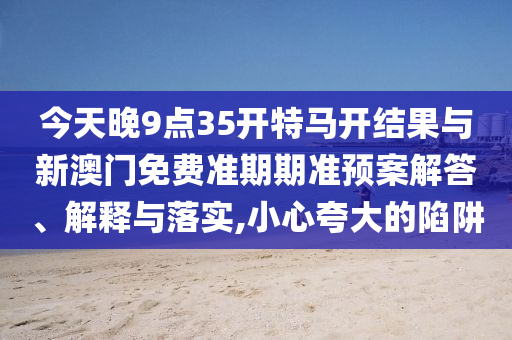 今天晚9點35開特馬開結(jié)果與新澳門免費準(zhǔn)期期準(zhǔn)預(yù)案解答、解釋與落實,小心夸大的陷阱