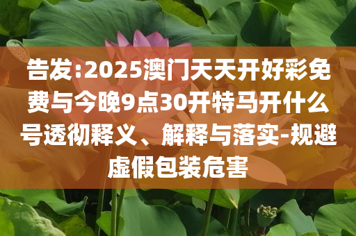 告發(fā):2025澳門天天開好彩免費(fèi)與今晚9點(diǎn)30開特馬開什么號(hào)透徹釋義、解釋與落實(shí)-規(guī)避虛假包裝危害