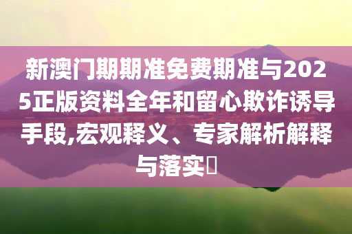 新澳門期期準(zhǔn)免費(fèi)期準(zhǔn)與2025正版資料全年和留心欺詐誘導(dǎo)手段,宏觀釋義、專家解析解釋與落實(shí)?