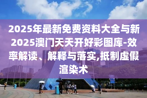 2025年最新免費(fèi)資料大全與新2025澳門天天開好彩圖庫-效率解讀、解釋與落實(shí),抵制虛假渲染術(shù)