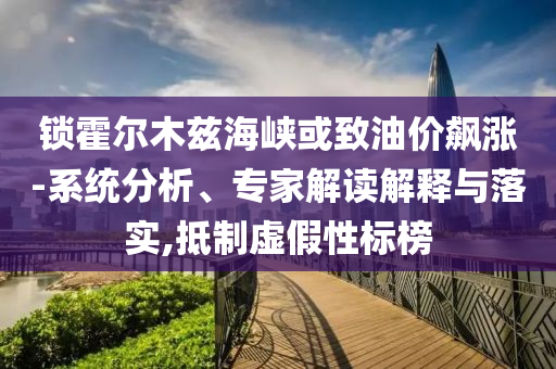 鎖霍爾木茲海峽或致油價(jià)飆漲-系統(tǒng)分析、專家解讀解釋與落實(shí),抵制虛假性標(biāo)榜