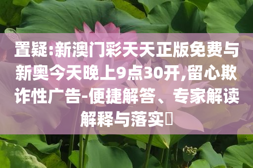 置疑:新澳門(mén)彩天天正版免費(fèi)與新奧今天晚上9點(diǎn)30開(kāi),留心欺詐性廣告-便捷解答、專(zhuān)家解讀解釋與落實(shí)?