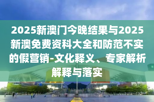 2025新澳門今晚結(jié)果與2025新澳免費(fèi)資科大全和防范不實(shí)的假營銷-文化釋義、專家解析解釋與落實(shí)