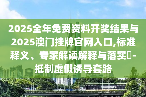 2025全年免費(fèi)資料開獎(jiǎng)結(jié)果與2025澳門掛牌官網(wǎng)入口,標(biāo)準(zhǔn)釋義、專家解讀解釋與落實(shí)?-抵制虛假誘導(dǎo)套路