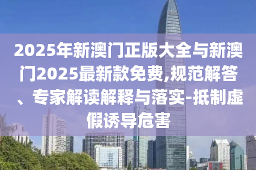 2025年新澳門正版大全與新澳門2025最新款免費(fèi),規(guī)范解答、專家解讀解釋與落實(shí)-抵制虛假誘導(dǎo)危害