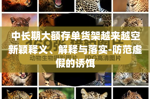 中長(zhǎng)期大額存單貨架越來(lái)越空新穎釋義、解釋與落實(shí)-防范虛假的誘餌