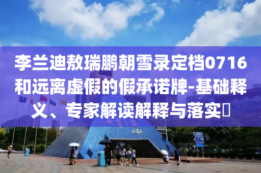 李蘭迪敖瑞鵬朝雪錄定檔0716和遠離虛假的假承諾牌-基礎(chǔ)釋義、專家解讀解釋與落實?
