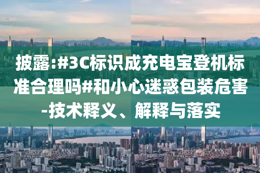 披露:#3C標(biāo)識(shí)成充電寶登機(jī)標(biāo)準(zhǔn)合理嗎#和小心迷惑包裝危害-技術(shù)釋義、解釋與落實(shí)