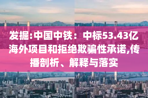 發(fā)掘:中國(guó)中鐵：中標(biāo)53.43億海外項(xiàng)目和拒絕欺騙性承諾,傳播剖析、解釋與落實(shí)