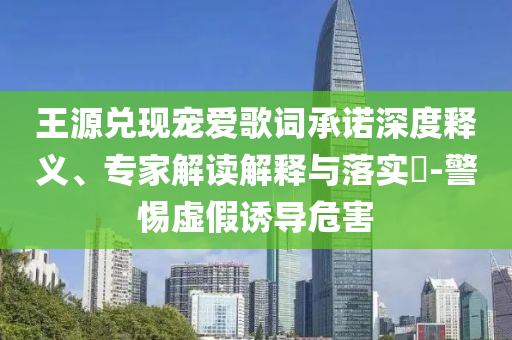 王源兌現(xiàn)寵愛歌詞承諾深度釋義、專家解讀解釋與落實?-警惕虛假誘導(dǎo)危害