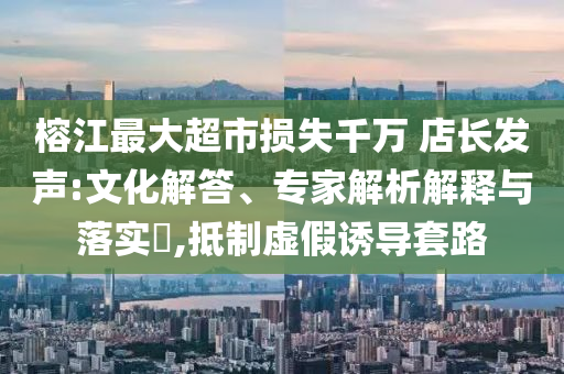 榕江最大超市損失千萬 店長發(fā)聲:文化解答、專家解析解釋與落實?,抵制虛假誘導(dǎo)套路