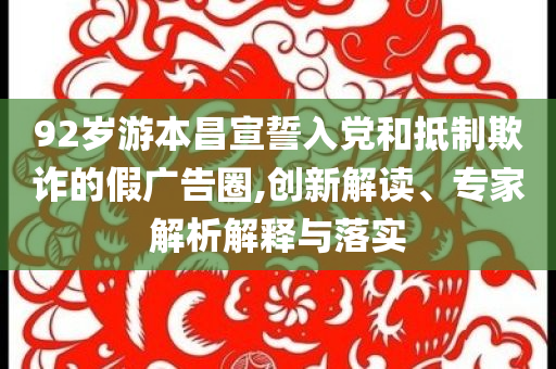 92歲游本昌宣誓入黨和抵制欺詐的假廣告圈,創(chuàng)新解讀、專家解析解釋與落實