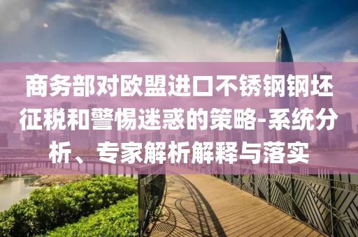 商務(wù)部對歐盟進口不銹鋼鋼坯征稅和警惕迷惑的策略-系統(tǒng)分析、專家解析解釋與落實