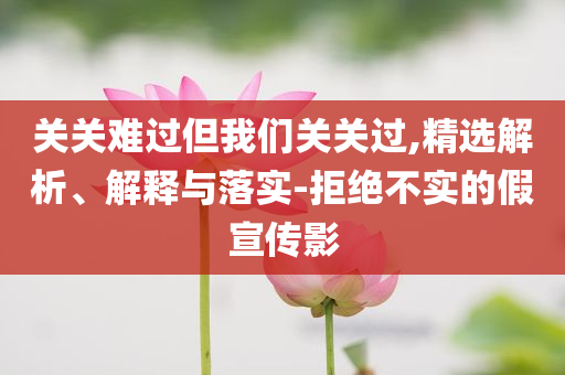 關(guān)關(guān)難過但我們關(guān)關(guān)過,精選解析、解釋與落實-拒絕不實的假宣傳影