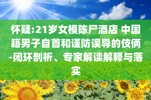 懷疑:21歲女模陳尸酒店 中國籍男子自首和謹(jǐn)防誤導(dǎo)的伎倆-閉環(huán)剖析、專家解讀解釋與落實